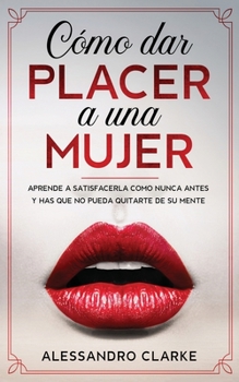 C�mo Dar Placer a una Mujer: Aprende a Satisfacerla como Nunca Antes y Has que no Pueda Quitarte de su Mente