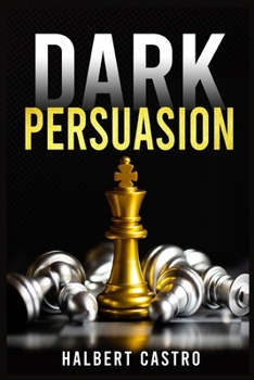 Dark Persuasion: Master the Art of Persuasion to Win Trust and Influence Others. Understand the Difference Between Influence and Manipu