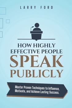 How Highly Effective People Speak Publicly: Master Proven Techniques to Influence, Motivate, and Achieve Lasting Success