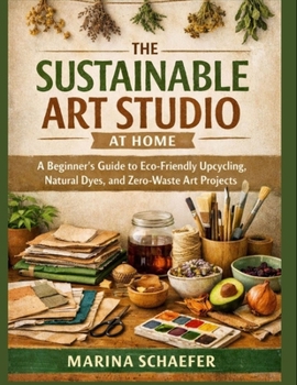 THE SUSTAINABLE ART STUDIO AT HOME: A Beginner’s Guide To Eco-Friendly Upcycling, Natural Dyes, And Zero-Waste Art Projects