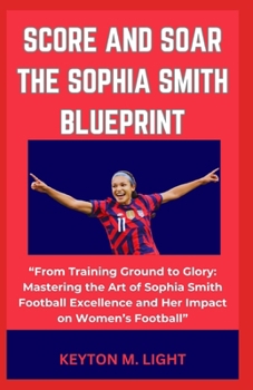 SCORE AND SOAR THE SOPHIA SMITH BLUEPRINT: “From Training Ground to Glory: Mastering the Art of Sophia Smith Football Excellence and Her Impact on Women’s Football” B0CNZPK5GH Book Cover