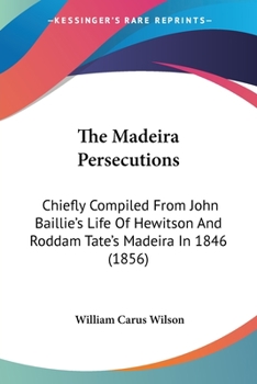 The Madeira Persecutions: Chiefly Compiled From John Baillie's Life Of Hewitson And Roddam Tate's Madeira In 1846