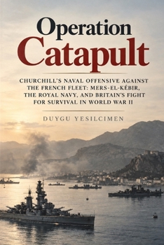 Operation Catapult: Churchill’s Naval Offensive Against the French Fleet: Mers-el-Kébir, the Royal Navy, and Britain’s Fight for Survival in World War II