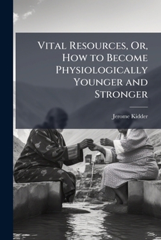 Vital Resources, Or, How to Become Physiologically Younger and Stronger: Being a Scrutiny Into the Domain of the Laws to Which Nature Sometimes Marvelously Resorts for Aid in Its Restorative Powers