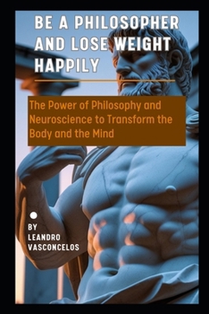 Be a Philosopher and Lose Weight Happily: The Power of Philosophy and Neuroscience to Transform the Body and the Mind