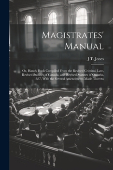 Magistrates' Manual; Or, Handy Book Compiled From the Revised Criminal Law, Revised Statutes of Canada, and Revised Statutes of Ontario, 1887, With the Several Amendments Made Thereto