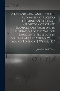 A Key and Companion to the Rudimentary Algebra Forming an Extensive Repository of Solved Examples and Problems, in Illustration of the Various ... by J. R. Young. London J. Weale, 1859