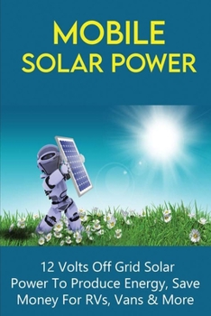 Mobile Solar Power: 12 Volts Off Grid Solar Power To Produce Energy, Save Money For RVs, Vans & More: Off Grid Solar Power Systems