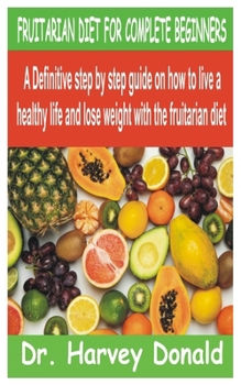 FRUITARIAN DIET FOR COMPLETE BEGINNERS: A Definitive step by step guide on how to live a healthy life and lose weight with the fruitarian diet