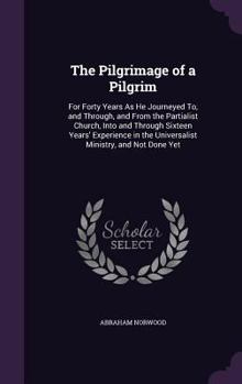 The Pilgrimage of a Pilgrim: For Forty Years as He Journeyed To, and Through, and from the Partialist Church, Into and Through Sixteen Years' Experience in the Universalist Ministry, and Not Done Yet