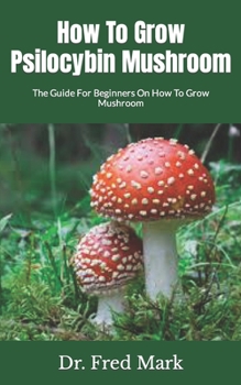 How To Grow Psilocybin Mushroom: The Guide For Beginners On How To Grow Mushroom