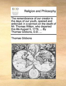 The remembrance of our creator in the days of our youth, opened and enforced: in a sermon on the death of Mr. Thomas Wilton, who departed this life August 5, 1776, ... By Thomas Gibbons, D.D. ...
