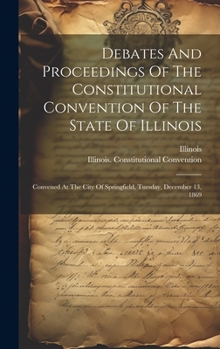 Hardcover Debates And Proceedings Of The Constitutional Convention Of The State Of Illinois: Convened At The City Of Springfield, Tuesday, December 13, 1869 Book