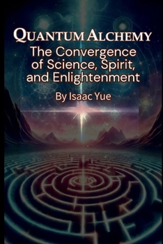 Quantum Alchemy: The Convergence of Science, Spirit, and Enlightenment: The Science of Spirituality and the Quest for Enlightenment