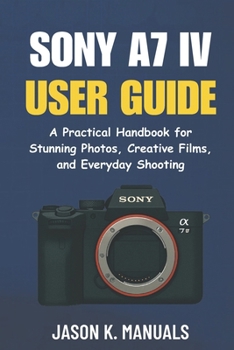 The Sony A7 IV user guide: A Practical Handbook for Stunning Photos, Creative Films, and Everyday Shooting