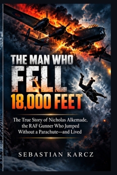 THE MAN WHO FELL 18,000 FEET: The True Story of Nicholas Alkemade, the RAF Gunner Who Jumped Without a Parachute—and Lived