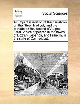 An Impartial relation of the hail-storm on the fifteenth of July and the tornado on the second of August 1799. Which appeared in the towns of Bozrah, ... and Franklin, in the state of Connecticut.