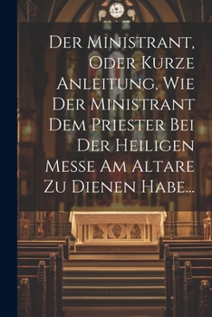 Der Ministrant, Oder Kurze Anleitung, Wie Der Ministrant Dem Priester Bei Der Heiligen Messe Am Altare Zu Dienen Habe... (German Edition)