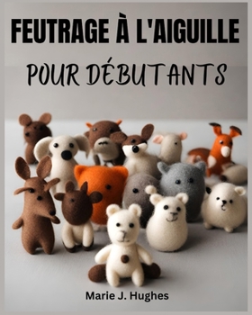 FEUTRAGE À L'AIGUILLE POUR DÉBUTANTS: Le guide de l'utilisateur complet, étape par étape, pour les projets de bricolage de base (French Edition)