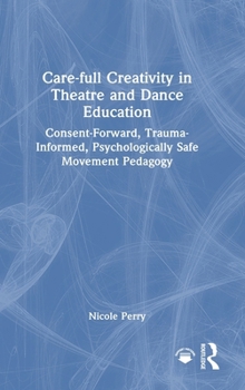 Hardcover Care-Full Creativity in Theatre and Dance Education: Consent-Forward, Trauma-Informed, Psychologically Safe Movement Pedagogy Book