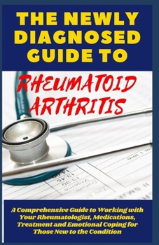 THE NEWLY DIAGNOSED GUIDE TO RHEUMATOID ARTHRITIS: A Comprehensive Guide to Working with Your Rheumatologist, Medications, Treatment and Emotional ... Managing and Overcoming Your RA)
