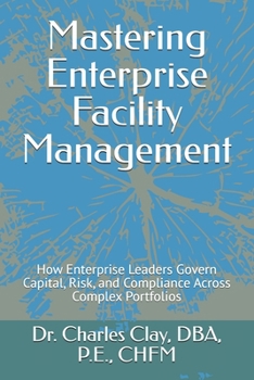 Mastering Enterprise Facility Management: How Enterprise Leaders Govern Capital, Risk, and Compliance Across Complex Portfolios (Dr. Charles Clay’s Leadership Series)