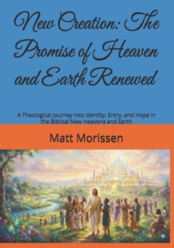 New Creation: The Promise of Heaven and Earth Renewed: A Theological Journey into Identity, Entry, and Hope in the Biblical New Heavens and Earth