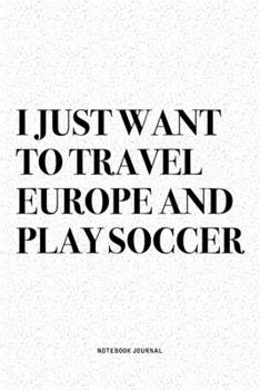 I Just Want To Travel Europe And Play Soccer: A 6x9 Inch Diary Notebook Journal With A Bold Text Font Slogan On A Matte Cover and 120 Blank Lined Pages Makes A Great Alternative To A Card