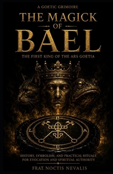 The Magick Of Bael: The First King of the Ars Goetia: History, Symbolism, and Practical Rituals for Evocation and Spiritual Authority