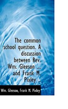 The Common School Question a Discussion Between Rev Wm Gleeson and Frank M Pixley