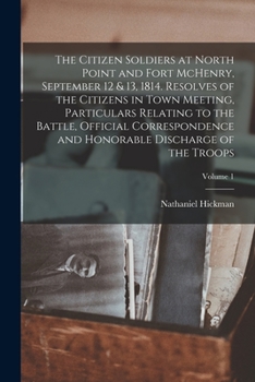 The Citizen Soldiers at North Point and Fort McHenry, September 12 & 13, 1814. Resolves of the Citizens in Town Meeting, Particulars Relating to the ... Honorable Discharge of the Troops; Volume 1