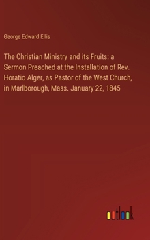 The Christian Ministry and its Fruits: a Sermon Preached at the Installation of Rev. Horatio Alger, as Pastor of the West Church, in Marlborough, Mass
