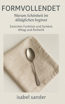 Formvollendet – Warum Schönheit im Alltäglichen beginnt: Zwischen Funktion und Symbol, Alltag und Ästhetik (German Edition)