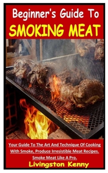 BEGINNER’S GUIDE TO SMOKING MEAT: Your Guide To The Art And Technique Of Cooking With Smoke, Produce Irresistible Meat Recipes. Smoke Meat Like A Pro.