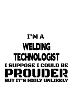 I'm A Welding Technologist I Suppose I Could Be Prouder But It's Highly Unlikely: New Welding Technologist Notebook, Welding Techno Worker Journal ... | 6 x 9 Compact Size, 109 Blank Lined Pages