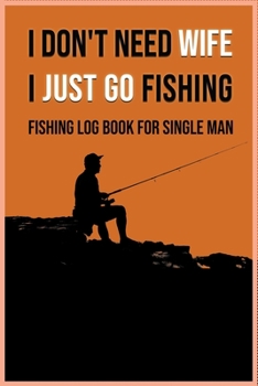 I Don't Need Wife I Just Go Fishing - Fishing Log Book for Single Man: A unique and special gift for yourself or that fly fishing enthusiast in your life.