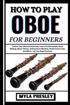 HOW TO PLAY OBOE FOR BEGINNERS: Unlock Your Musical Potential, Learn Fundamentals, Reed Making, Music Theory, Embouchure Mastery, Performance Tips, And More – All You Need To Know