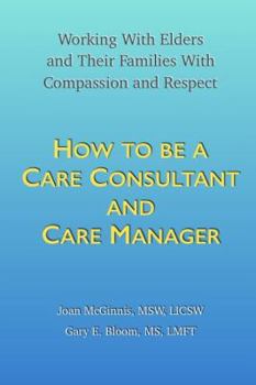 How to Be a Care Consultant and Care Manager : Working with Elders and Their Families with Compassion and Respect