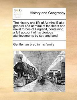 The history and life of Admiral Blake; general and admiral of the fleets and naval forces of England, containing, a full account of his glorious atchievements by sea and land
