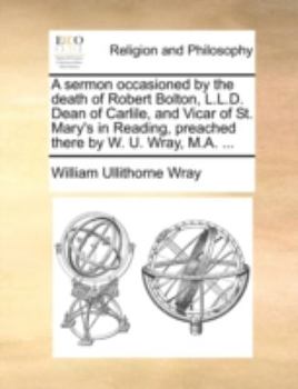 A sermon occasioned by the death of Robert Bolton, L.L.D. Dean of Carlile, and Vicar of St. Mary's in Reading, preached there by W. U. Wray, M.A. ...