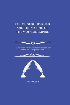 Rise Of Genghis Khan And The Making Of The Mongol Empire: A Captivating Journey Through the Life and Times of the Conqueror of Asia