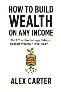 How to Build Wealth on Any Income: Think You Need a Huge Salary to Become Wealthy? Think Again (The Wealth Series)