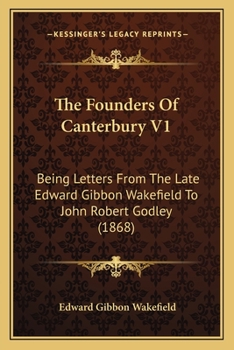 The Founders Of Canterbury V1: Being Letters From The Late Edward Gibbon Wakefield To John Robert Godley