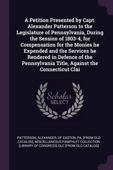 A Petition Presented by Capt. Alexander Patterson to the Legislature of Pennsylvania, During the Session of 1803-4, for Compensation for the Monies He Expended and the Services He Rendered in Defence 