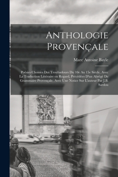Anthologie Proven�ale; Po�sies Choisies Des Troubadours Du 10e Au 15e Si�cle, Avec La Traduction Litt�raire En Regard, Pr�c�d�es d'Un Abr�g� de Grammaire Proven�ale. Avec Une Notice Sur l'Auteur Par J