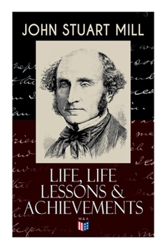 John Stuart Mill: Life, Life Lessons  Achievements: Childhood and Early Education, Moral Influences in Early Youth, Youthful Propagandism, Completion of the "System of Logic", Publication of the "Prin
