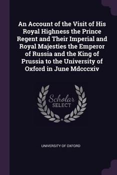 An Account of the Visit of His Royal Highness the Prince Regent and Their Imperial and Royal Majesties the Emperor of Russia and the King of Prussia to the University of Oxford in June MDCCCXIV..