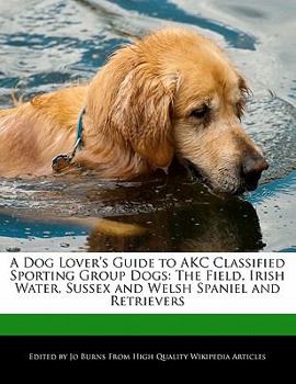 A Dog Lover's Guide to Akc Classified Sporting Group Dogs : The Field, Irish Water, Sussex and Welsh Spaniel and Retrievers