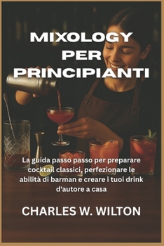 Mixology per principianti: La guida passo passo per preparare cocktail classici, perfezionare le abilità di barman e creare i tuoi drink d'autore a casa