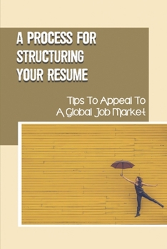 A Process For Structuring Your Resume: Tips To Appeal To A Global Job Market: Present You To Your Prospective Employer
